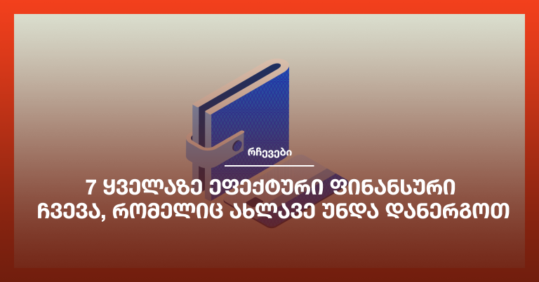 7 ყველაზე ეფექტური ფინანსური ჩვევა, რომელიც ახლავე უნდა დანერგოთ